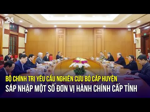 bo chinh tri yeu cau nghien cuu bo cap huyen sap nhap mot so don vi hanh chinh cap tinh vtv24